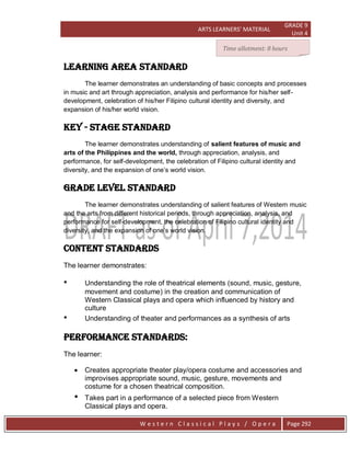 ARTS LEARNERS’ MATERIAL
GRADE 9
Unit 4
W e s t e r n C l a s s i c a l P l a y s / O p e r a Page 292
LEARNING AREA STANDARD
The learner demonstrates an understanding of basic concepts and processes
in music and art through appreciation, analysis and performance for his/her self-
development, celebration of his/her Filipino cultural identity and diversity, and
expansion of his/her world vision.
key - stage STANDARD
The learner demonstrates understanding of salient features of music and
arts of the Philippines and the world, through appreciation, analysis, and
performance, for self-development, the celebration of Filipino cultural identity and
diversity, and the expansion of one’s world vision.
grade level STANDARD
The learner demonstrates understanding of salient features of Western music
and the arts from different historical periods, through appreciation, analysis, and
performance for self-development, the celebration of Filipino cultural identity and
diversity, and the expansion of one’s world vision.
CONTENT STANDARDs
The learner demonstrates:
• Understanding the role of theatrical elements (sound, music, gesture,
movement and costume) in the creation and communication of
Western Classical plays and opera which influenced by history and
culture
• Understanding of theater and performances as a synthesis of arts
PERFORMANCE STANDARDS:
The learner:
 Creates appropriate theater play/opera costume and accessories and
improvises appropriate sound, music, gesture, movements and
costume for a chosen theatrical composition.
• Takes part in a performance of a selected piece from Western
Classical plays and opera.
Time allotment: 8 hours
 