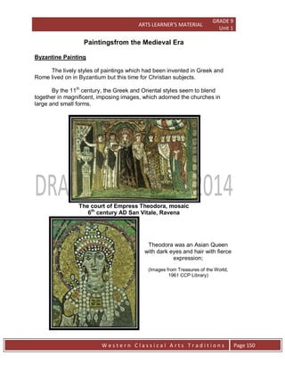 ARTS LEARNER’S MATERIAL
GRADE 9
Unit 1
W e s t e r n C l a s s i c a l A r t s T r a d i t i o n s Page 150
Paintingsfrom the Medieval Era
Byzantine Painting
The lively styles of paintings which had been invented in Greek and
Rome lived on in Byzantium but this time for Christian subjects.
By the 11th
century, the Greek and Oriental styles seem to blend
together in magnificent, imposing images, which adorned the churches in
large and small forms.
The court of Empress Theodora, mosaic
6th
century AD San Vitale, Ravena
Theodora was an Asian Queen
with dark eyes and hair with fierce
expression;
(Images from Treasures of the World,
1961 CCP Library)
 