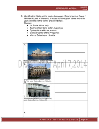 ARTS LEARNERS’ MATERIAL
GRADE 9
Unit 4
W e s t e r n C l a s s i c a l P l a y s / O p e r a Page 297
C. Identification: Write on the blanks the names of some famous Opera /
Theater Houses in the world. Choose from the given below and write
your answers on the blanks provided below.
Choices:
 La Scala, Milan, Italy
 Teatro si San Carlo Colon, Argentina
 Sydney Opera House, Austria
 Cultural Center of the Philippines
 Vienna Sataatsoper, Austria
1.
Image from Wikipedia.org uploaded by Enochlau
under Creative Commons Attribution 3.0
___________________________
2.
Image from Wikipedia uploaded by Giovanni
Dall’Orto under Creative Common Attribution-
2.5
___________________________
3.
Image from Wikipedia by ---01.10.2004 (GFDL)
under Creative Common Attribution 3.0
____________________________
4.
 