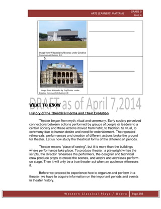 ARTS LEARNERS’ MATERIAL
GRADE 9
Unit 4
W e s t e r n C l a s s i c a l P l a y s / O p e r a Page 298
Image from Wikipedia by Nixenzo under Creative
Common Attribution 3.0
_________________________
5.
Image from Wikipedia by Gryffindor under
Creative Common Attribution 2.0
_________________________
WHAT TO KNOW
History of the Theatrical Forms and Their Evolution
Theater began from myth, ritual and ceremony. Early society perceived
connections between actions performed by groups of people or leaders to a
certain society and these actions moved from habit, to tradition, to ritual, to
ceremony due to human desire and need for entertainment. The repeated
rehearsals, performances and creation of different actions broke the ground
for theater. Let us now study the theatrical forms of the different art periods.
Theater means ―place of seeing‖, but it is more than the buildings
where performance take place. To produce theater, a playwright writes the
scripts, the director rehearses the performers, the designer and technical
crew produce props to create the scenes, and actors and actresses perform
on stage. Then it will only be a true theater act when an audience witnesses
it.
Before we proceed to experience how to organize and perform in a
theater, we have to acquire information on the important periods and events
in theater history.
 