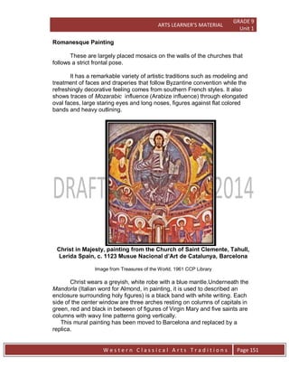 ARTS LEARNER’S MATERIAL
GRADE 9
Unit 1
W e s t e r n C l a s s i c a l A r t s T r a d i t i o n s Page 151
Romanesque Painting
These are largely placed mosaics on the walls of the churches that
follows a strict frontal pose.
It has a remarkable variety of artistic traditions such as modeling and
treatment of faces and draperies that follow Byzantine convention while the
refreshingly decorative feeling comes from southern French styles. It also
shows traces of Mozarabic influence (Arabize influence) through elongated
oval faces, large staring eyes and long noses, figures against flat colored
bands and heavy outlining.
Christ in Majesty, painting from the Church of Saint Clemente, Tahull,
Lerida Spain, c. 1123 Musue Nacional d’Art de Catalunya, Barcelona
Image from Treasures of the World, 1961 CCP Library
Christ wears a greyish, white robe with a blue mantle.Underneath the
Mandorla (Italian word for Almond, in painting, it is used to described an
enclosure surrounding holy figures) is a black band with white writing. Each
side of the center window are three arches resting on columns of capitals in
green, red and black in between of figures of Virgin Mary and five saints are
columns with wavy line patterns going vertically.
This mural painting has been moved to Barcelona and replaced by a
replica.
 