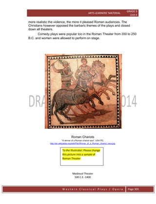 ARTS LEARNERS’ MATERIAL
GRADE 9
Unit 4
W e s t e r n C l a s s i c a l P l a y s / O p e r a Page 303
more realistic the violence, the more it pleased Roman audiences. The
Christians however opposed the barbaric themes of the plays and closed
down all theaters.
http://en.wikipedia.org/wiki/File:Winner_of_a_Roman_chariot_race.jpg
Medieval Theater
500 C.E.-1400
Comedy plays were popular too in the Roman Theater from 350 to 250
B.C. and women were allowed to perform on stage.
Roman Chariots
“A winner of a Roman chariot race‖, USA PD,
To the illustrator: Please change
this picture into a sample of
Roman Theater
 