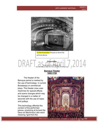 ARTS LEARNERS’ MATERIAL
GRADE 9
Unit 4
W e s t e r n C l a s s i c a l P l a y s / O p e r a Page 309
Proscenium
Image taken from Wikipedia, PD
http://en.wikipedia.org/wiki/File:Auditorium_Building14.jpg
Baroque Theater
1600-1750
The theater of the
Baroque period is marked by
the use of technology in current
Broadways or commercial
plays. The theater crew uses
machines for special effects
and scene changes which may
be changed in a matter of
seconds with the use of ropes
and pulleys.
This technology affected the
content of the performed
pieces, practicing at its best the
Deus ex Machina(a Latin word
meaning "god from the
 