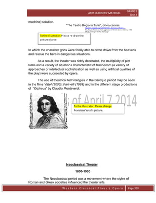 ARTS LEARNERS’ MATERIAL
GRADE 9
Unit 4
W e s t e r n C l a s s i c a l P l a y s / O p e r a Page 310
machine) solution.
―The Teatro Regio in Turin‖, oil on canvas
http://en.wikipedia.org/wiki/File:Pietro_Domenico_Oliviero_-_
The_Royal_Theater_in_Turin.jpg Giovanni Michele Graneri (Torino, 1708-
1762),,Painting in the P.D. for its age
In which the character gods were finally able to come down from the heavens
and rescue the hero in dangerous situations.
As a result, the theater was richly decorated, the multiplicity of plot
turns and a variety of situations characteristic of Mannerism (a variety of
approaches or intellectual sophistication as well as using artificial qualities of
the play) were succeeded by opera.
The use of theatrical technologies in the Baroque period may be seen
in the films Vatel (2000), Farinelli (1999) and in the different stage productions
of ―Orpheus‖ by Claudio Monteverdi.
Neoclassical Theater
1800-1900
The Neoclassical period was a movement where the styles of
Roman and Greek societies influenced the theater arts.
To the illustrator: Please change
Francisco Vatel’s picture.
 