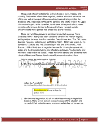 ARTS LEARNERS’ MATERIAL
GRADE 9
Unit 4
W e s t e r n C l a s s i c a l P l a y s / O p e r a Page 312
This period officially established just two types of plays, tragedy and
comedy. They never mixed these together, and the restriction led to the use
of the now well-known pair of happy and sad masks that symbolize the
theatrical arts. Tragedies portrayed the complex and fateful lives of the upper
classes and royals, while comedies, which were either public discourse or
comedies of manners, tended to focus on the lower ranks of society,
Observance to these genres was critical to a play's success.
Three playwrights achieved a significant amount of success. Pierre
Cornielle (1606 – 1684) was often called the father of the French tragedy,
writing scripts for more than four decades. One of these was “The Cid‖. Jean-
Baptiste Poquelin, better known as Molière (1622 – 1673) was known for his
comedies, “Tartuffe and The Missanthrope‖ was one of his works. Jean
Racine (1639 – 1699) was a tragedian beloved for his simple approach to
action and the linguistic rhythms and effects he achieved. ―Andromache and
Phaedra” was one of his scripts. These men were able to take elements from
classical Greek and Roman literature and transform them into plays.
TRIVIA about the Neoclassical Theater:
1. The first "spotlight" was used in the U.S. during this period and was
called the "Limelight‖
http://pittsburghsblackandgold.blogspot.com/2010_12_21_archive.html
2. The Theatre Regulation Act of 1843 banned drinking in legitimate
theaters. Many tavern owners took advantage of the situation and
renovated their establishments to accommodate live performances.
To the illustrator: Please re-draw the
picture above
 