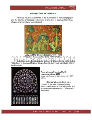 ARTS LEARNER’S MATERIAL
GRADE 9
Unit 1
W e s t e r n C l a s s i c a l A r t s T r a d i t i o n s Page 152
Paintings from the Gothic Era
Paintings have been confined in the illumination of manuscript pages
and the painting of frescoes on the walls of churches in cosmopolitan style,
elegant, mannered and sophisticated.
Lady and the Unicorn tapestry, 1506- 1513
Image from Treasures of the World, 1961 CCP Library
Subjects usually depicts popular legends and love stories, patterns like
“mille fleur” or thousand flowers show influence which may have been due to
the Crusades.
Rose window from the North
transcept, about 1230
Image from Treasures of the World, 1961 CCP
Library
Stained glass windows were
created to transform the vast stone
interiors with warm and glowing color and
at the same time to instruct Christians in
their faith.
 