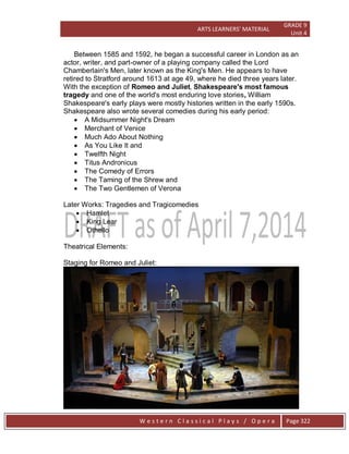 ARTS LEARNERS’ MATERIAL
GRADE 9
Unit 4
W e s t e r n C l a s s i c a l P l a y s / O p e r a Page 322
Between 1585 and 1592, he began a successful career in London as an
actor, writer, and part-owner of a playing company called the Lord
Chamberlain's Men, later known as the King's Men. He appears to have
retired to Stratford around 1613 at age 49, where he died three years later.
With the exception of Romeo and Juliet, Shakespeare's most famous
tragedy and one of the world's most enduring love stories, William
Shakespeare's early plays were mostly histories written in the early 1590s.
Shakespeare also wrote several comedies during his early period:
 A Midsummer Night's Dream
 Merchant of Venice
 Much Ado About Nothing
 As You Like It and
 Twelfth Night
 Titus Andronicus
 The Comedy of Errors
 The Taming of the Shrew and
 The Two Gentlemen of Verona
Later Works: Tragedies and Tragicomedies
 Hamlet
 King Lear
 Othello
Theatrical Elements:
Staging for Romeo and Juliet:
 