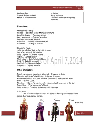 ARTS LEARNERS’ MATERIAL
GRADE 9
Unit 4
W e s t e r n C l a s s i c a l P l a y s / O p e r a Page 324
Garbage Can
Sheets, Pillow for bed.
Mirror or Mirror Frame
Invitation
Party Invitation
Torches/Lamps (Flashlights)
Banners
Characters:
Montague’s Family:
Romeo — sole heir to the Montague fortune
Lord Montague — Romeo’s father
Lady Montague — Romeo’s mother
Benvolio — Romeo’s cousin
Balthasar — Romeo’s faithful servant
Abraham — Montague servant
Capulet’s Family
Juliet — sole heir to the Capulet fortune
Lord Capulet — Juliet’s father
Lady Capulet — Juliet’s mother
Tybalt — Juliet’s cousin
The Nurse — Juliet’s faithful Nurse
Peter — Capulet servant
Sampson — Capulet servant
Gregory — Capulet servant
Other Characters:
Friar Lawrence — friend and advisor to Romeo and Juliet
Mercutio — Romeo’s best friend; Prince’s kinsman
Prince Escalus — Prince of Verona; kinsman to Mercutio and Paris
Paris — Loves Juliet
Rosaline — Romeo’s first love who never actually appears in the play
Friar John — Friar Lawrence’s friend
Apothecary — Romeo’s acquaintance in Mantua
Costumes:
The costumes are based on the style and design of dresses worn
during the renaissance period.
King Queen Prince
Princess
 