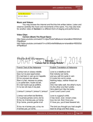 ARTS LEARNERS’ MATERIAL
GRADE 9
Unit 4
W e s t e r n C l a s s i c a l P l a y s / O p e r a Page 329
Music and Videos:
You may browse the internet and find the link written below. Listen and
observe carefully the music and movements of the opera. You may also look
for another video of Carmen in a different form of staging and performance.
Video Clips:
Carmen (Bizet) The Royal Opera
http://www.youtube.com/watch?v=djsuP0uta7s&feature=share&list=RD02Gd0
FNpiBDyA
http://www.youtube.com/watch?v=uV9iGv4sKNI&feature=share&list=RD02Gd
0FNpiBDyA
The lyrics of the song Habanera:
Habanera
"L'amour Est Un Oiseau Rebella"
French Text of the Habanera
L’amour est un oiseau rebelle
Que nul ne peut apprivoiser,
Et c’est bien in vain qu’on l’appelle
S’il lui convient de refuser.
Rien n’y fait, menace ou prière.
L’un parle bien, l’autre se tait.
Et c’est l’autre que je préfère.
Il n’a rien dit mais il me plait.
L’amour! L’amour! L’amour! L’amour!
L’amour est enfant de Bohême,
Il n’a jamais jamais connu de loi.
Si tou ne m’aimes pas, je t’aime.
Si je t’aime, prends garde à toi!
Si tou ne m’aimes pas, si tou ne
m’aimes pas, je t’aime,
English Translation of Habanera
Love is a rebellious bird
that nobody can tame,
and you call him quite in vain
if it suits him not to come.
Nothing helps, neither threat nor
prayer.
One man talks well, the other's mum;
it's the other one that I prefer.
He's silent but I like his looks.
Love! Love! Love! Love!
Love is a gypsy's child,
it has never, ever, known a law;
love me not, then I love you;
if I love you, you'd best beware! etc.
The bird you thought you had caught
beat its wings and flew away ...
 