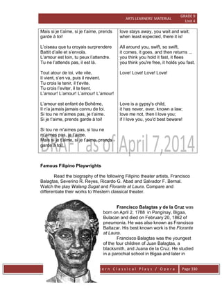 ARTS LEARNERS’ MATERIAL
GRADE 9
Unit 4
W e s t e r n C l a s s i c a l P l a y s / O p e r a Page 330
Mais si je t’aime, si je t’aime, prends
garde à toi!
L’oiseau que tu croyais surprendere
Battit d’aile et s’envola.
L’amour est loin, tu peux l’attendre.
Tu ne l’attends pas, il est là.
Tout atour de toi, vite vite,
Il vient, s’en va, puis il revient.
Tu crois le tenir, il t’evite.
Tu crois l’eviter, il te tient.
L’amour! L’amour! L’amour! L’amour!
L’amour est enfant de Bohême,
Il n’a jamais jamais connu de loi.
Si tou ne m’aimes pas, je t’aime.
Si je t’aime, prends garde à toi!
Si tou ne m’aimes pas, si tou ne
m’aimes pas, je t’aime,
Mais si je t’aime, si je t’aime, prends
garde à toi!
love stays away, you wait and wait;
when least expected, there it is!
All around you, swift, so swift,
it comes, it goes, and then returns ...
you think you hold it fast, it flees
you think you're free, it holds you fast.
Love! Love! Love! Love!
Love is a gypsy's child,
it has never, ever, known a law;
love me not, then I love you;
if I love you, you'd best beware!
Famous Filipino Playwrights
Read the biography of the following Filipino theater artists, Francisco
Balagtas, Severino R. Reyes, Ricardo G. Abad and Salvador F. Bernal.
Watch the play Walang Sugat and Florante at Laura. Compare and
differentiate their works to Western classical theater.
Francisco Balagtas y de la Cruz was
born on April 2, 1788 in Panginay, Bigaa,
Bulacan and died on February 20, 1862 of
pneumonia. He was also known as Francisco
Baltazar. His best known work is the Florante
at Laura.
Francisco Balagtas was the youngest
of the four children of Juan Balagtas, a
blacksmith, and Juana de la Cruz. He studied
in a parochial school in Bigaa and later in
 