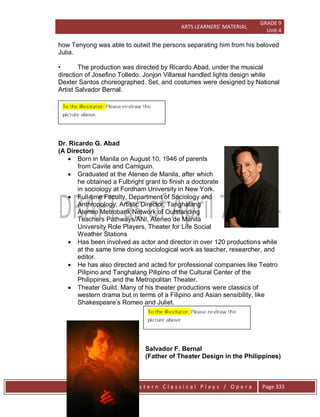 ARTS LEARNERS’ MATERIAL
GRADE 9
Unit 4
W e s t e r n C l a s s i c a l P l a y s / O p e r a Page 333
how Tenyong was able to outwit the persons separating him from his beloved
Julia.
• The production was directed by Ricardo Abad, under the musical
direction of Josefino Tolledo. Jonjon Villareal handled lights design while
Dexter Santos choreographed. Set, and costumes were designed by National
Artist Salvador Bernal.
Dr. Ricardo G. Abad
(A Director)
 Born in Manila on August 10, 1946 of parents
from Cavite and Camiguin.
 Graduated at the Ateneo de Manila, after which
he obtained a Fulbright grant to finish a doctorate
in sociology at Fordham University in New York.
 Full-time Faculty, Department of Sociology and
Anthropology; Artistic Director, Tanghalang
Ateneo Metrobank Network of Outstanding
Teachers Pathways/ANI, Ateneo de Manila
University Role Players, Theater for Life Social
Weather Stations
 Has been involved as actor and director in over 120 productions while
at the same time doing sociological work as teacher, researcher, and
editor.
 He has also directed and acted for professional companies like Teatro
Pilipino and Tanghalang Pilipino of the Cultural Center of the
Philippines, and the Metropolitan Theater.
 Theater Guild. Many of his theater productions were classics of
western drama but in terms of a Filipino and Asian sensibility, like
Shakespeare’s Romeo and Juliet.
Salvador F. Bernal
(Father of Theater Design in the Philippines)
 