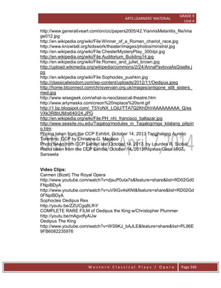 ARTS LEARNERS’ MATERIAL
GRADE 9
Unit 4
W e s t e r n C l a s s i c a l P l a y s / O p e r a Page 349
http://www.generativeart.com/on/cic/papers2005/42.YiannisMelanitis_file/ima
ge012.jpg
http://en.wikipedia.org/wiki/File:Winner_of_a_Roman_chariot_race.jpg
http://www.knowitall.org/kidswork/theater/images/photos/minstrel.jpg
http://en.wikipedia.org/wiki/File:ChesterMysteryPlay_300dpi.jpg
http://en.wikipedia.org/wiki/File:Auditorium_Building14.jpg
http://en.wikipedia.org/wiki/File:Romeo_and_juliet_brown.jpg
http://upload.wikimedia.org/wikipedia/commons/2/24/AnnaPavlovaAsGiselle.j
pg
http://en.wikipedia.org/wiki/File:Sophocles_pushkin.jpg
http://classicalwisdom.com/wp-content/uploads/2012/11/Oedipus.jpeg
http://home.btconnect.com/chrisvervain.org.uk/images/antigone_still_sisters_
med.jpg
http://www.wisegeek.com/what-is-neoclassical-theatre.htm
http://www.arlymasks.com/creon%20replace%20sml.gif
http://1.bp.blogspot.com/_T5YoNX_LOjU/TTA7Q2KhDhI/AAAAAAAAA_Q/es
VXk3R8bUM/s640/24.JPG
http://en.wikipedia.org/wiki/File:PH_nhi_francisco_baltazar.jpg
http://www.seasite.niu.edu/Tagalog/modules_in_Tagalog/mga_kilalang_pilipin
o.htm
Photos taken from the CCP Exhibit, October 14, 2013 Tanghalang Aurelio
Tolentino, CCP by Christine G. Magboo
Photo taken from CCP Exhibit last October 14, 2013, by Lourdes R. Siobal
Photo taken from the CCP Exhibit, October 14, 2013Pilipinas Circa 1907,
Sarswela
Video Clips:
Carmen (Bizet) The Royal Opera
http://www.youtube.com/watch?v=djsuP0uta7s&feature=share&list=RD02Gd0
FNpiBDyA
http://www.youtube.com/watch?v=uV9iGv4sKNI&feature=share&list=RD02Gd
0FNpiBDyA
Sophocles Oedipus Rex
http://youtu.be/ZZUCgq8LfhY
COMPLETE RARE FILM of Oedipus the King w/Christopher Plummer
http://youtu.be/mAgvdfyAiJw
Oedipus The King
http://www.youtube.com/watch?v=WS9KJ_bAJLE&feature=share&list=PL96E
9FB6082235976
 