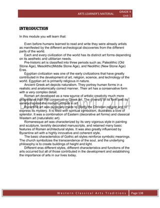 ARTS LEARNER’S MATERIAL
GRADE 9
Unit 1
W e s t e r n C l a s s i c a l A r t s T r a d i t i o n s Page 138
INTRODUCTION
In this module you will learn that:
Even before humans learned to read and write they were already artists
as manifested by the different archeological discoveries from the different
parts of the world.
Each and every civilization of the world has its distinct art forms depending
on its aesthetic and utilitarian needs.
Pre-historic art is classified into three periods such as; Paleolithic (Old
Stone Age), Mesolithic(Middle Stone Age), and Neolithic (New Stone Age)
Eras.
Egyptian civilization was one of the early civilizations that have greatly
contributed in the development of art, religion, science, and technology of the
world. Egyptian art is primarily religious in nature.
Ancient Greek art depicts naturalism. They portray human forms in a
realistic and anatomically correct manner. Their art has a conservative form
with a very complex detail.
Roman art developed as a new source of artistic creativity much more
progressive than the conservative Greek art. The diversity of its form and its
variety inspired the modern attitude in art.
Byzantine art was purposely made to glorify the Christian religion and to
express its mystery. It is filled with spiritual symbolism, illustrates a love of
splendor. It was a combination of Eastern (decorative art forms) and classical
Western art (naturalistic art).
Romanesque art was characterized by its very vigorous style in painting
and sculpture, lavishly decorated manuscripts, and retained many basic
features of Roman architectural styles. It was also greatly influenced by
Byzantine art with a highly innovative and coherent style.
The basic characteristics of Gothic art styles reinforce symbolic meanings.
The church symbolizes the transcendence of the soul, and the underlying
philosophy is to create buildings of height and light.
Different eras different styles, different characteristics and functions of the
arts occurred but all of those contributed in the development and establishing
the importance of arts in our lives today.
 