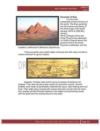 ARTS LEARNER’S MATERIAL
GRADE 9
Unit 1
W e s t e r n C l a s s i c a l A r t s T r a d i t i o n s Page 165
Pyramids of Giza
It is the most
substantial ancient structure of
the world. The three pyramids
are the funerary structures of
the three kings of the fourth
dynasty (2575 to 2465 BC)
namely:
Khufu (Cheops) whom the
Great Pyramid was attributed
to; Khafa (Chepren)whom the
pyramid next to the Great
Pyramid is attributed; and the
smallest is attributed to Menkaura (Mycerinus).
These pyramids were made highly confusing and with many tunnels to
create confusion for grave rubbers.
Egyptian Temples were built to serve as places of residence for
thegods. They also served as key centers for economic activity. Ancient
temples were made of perishables materials like wood, reed matting and mud
brick. Their walls were covered with scenes that were carved onto the stone
then brightly painted.Pharaoh fighting in the battles and performing rituals
with the gods were the scenes found on the walls.
 