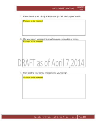 ARTS LEARNER’S MATERIAL
GRADE 9
Unit 1
W e s t e r n C l a s s i c a l A r t s T r a d i t i o n s Page 179
2. Clean the recycled candy wrapper that you will use for your mosaic
Pictures to be inserted
3. Cut your candy wrapper into small squares, rectangles or circles.
Pictures to be inserted
4. Start pasting your candy wrappers into your design.
Pictures to be inserted
 