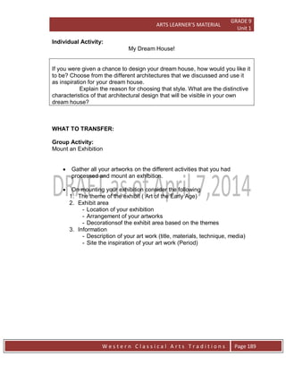 ARTS LEARNER’S MATERIAL
GRADE 9
Unit 1
W e s t e r n C l a s s i c a l A r t s T r a d i t i o n s Page 189
Individual Activity:
My Dream House!
If you were given a chance to design your dream house, how would you like it
to be? Choose from the different architectures that we discussed and use it
as inspiration for your dream house.
Explain the reason for choosing that style. What are the distinctive
characteristics of that architectural design that will be visible in your own
dream house?
WHAT TO TRANSFER:
Group Activity:
Mount an Exhibition
 Gather all your artworks on the different activities that you had
processed and mount an exhibition.
 On mounting your exhibition consider the following
1. The theme of the exhibit ( Art of the Early Age)
2. Exhibit area
- Location of your exhibition
- Arrangement of your artworks
- Decorationsof the exhibit area based on the themes
3. Information
- Description of your art work (title, materials, technique, media)
- Site the inspiration of your art work (Period)
 
