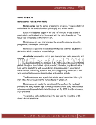 ARTS LEARNERS’ MATERIAL
GRADE 9
Unit 2
A r t s o f t h e R e n a i s s a n c e a n d B a r o q u e P e r i o d Page 207
WHAT TO KNOW
Renaissance Period (1400-1600)
Renaissance was the period of economic progress. The period stirred
enthusiasm for the study of ancient philosophy and artistic values.
Italian Renaissance began in the late 14th
century. It was an era of
great artistic and intellectual achievement with the birth of secular art. The
focus was on realistic and humanistic art.
Renaissance art was characterized by accurate anatomy, scientific
perspective, and deeper landscape.
Renaissance painters depicted real-life figures and their sculptures
were naturalistic portraits of human beings.
Architecture during this period was characterized by its symmetry and
balance.
As the classical Greeks believed in the harmonious development of the
person through a sound mind, by the practice of athletics, the Renaissance
held up the ideal of the well-rounded man, knowledgeable in a number of
fields such as philosophy, science, arts, including painting and music – and
who applies his knowledge to productive and creative activity.
The Renaissance was a period of artistic experimentation. It brought
man into a full view just like the human figure in Greek Art.
Renaissance art marks the transition of Europe from the medieval
period to the early modern age. In many parts of Europe, Early Renaissance
art was created in parallel with Late Medieval art. By 1500, the Renaissance
style prevailed.
The greatest cathedral building of the age was the rebuilding of St.
Peter’s Basilica in Rome.
 