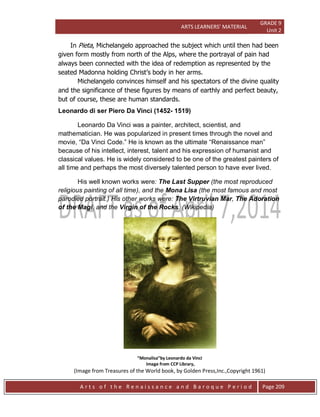 ARTS LEARNERS’ MATERIAL
GRADE 9
Unit 2
A r t s o f t h e R e n a i s s a n c e a n d B a r o q u e P e r i o d Page 209
In Pieta, Michelangelo approached the subject which until then had been
given form mostly from north of the Alps, where the portrayal of pain had
always been connected with the idea of redemption as represented by the
seated Madonna holding Christ’s body in her arms.
Michelangelo convinces himself and his spectators of the divine quality
and the significance of these figures by means of earthly and perfect beauty,
but of course, these are human standards.
Leonardo di ser Piero Da Vinci (1452- 1519)
Leonardo Da Vinci was a painter, architect, scientist, and
mathematician. He was popularized in present times through the novel and
movie, “Da Vinci Code.” He is known as the ultimate “Renaissance man”
because of his intellect, interest, talent and his expression of humanist and
classical values. He is widely considered to be one of the greatest painters of
all time and perhaps the most diversely talented person to have ever lived.
His well known works were: The Last Supper (the most reproduced
religious painting of all time), and the Mona Lisa (the most famous and most
parodied portrait.) His other works were: The Virtruvian Mar, The Adoration
of the Magi, and the Virgin of the Rocks. (Wikipedia)
“Monalisa”by Leonardo da Vinci
Image from CCP Library,
(Image from Treasures of the World book, by Golden Press,Inc.,Copyright 1961)
 