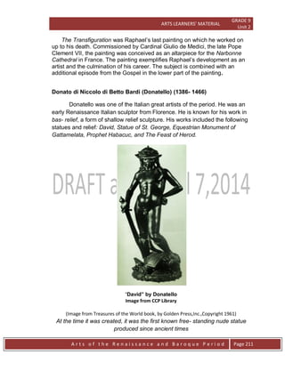 ARTS LEARNERS’ MATERIAL
GRADE 9
Unit 2
A r t s o f t h e R e n a i s s a n c e a n d B a r o q u e P e r i o d Page 211
The Transfiguration was Raphael’s last painting on which he worked on
up to his death. Commissioned by Cardinal Giulio de Medici, the late Pope
Clement VII, the painting was conceived as an altarpiece for the Narbonne
Cathedral in France. The painting exemplifies Raphael’s development as an
artist and the culmination of his career. The subject is combined with an
additional episode from the Gospel in the lower part of the painting.
Donato di Niccolo di Betto Bardi (Donatello) (1386- 1466)
Donatello was one of the Italian great artists of the period. He was an
early Renaissance Italian sculptor from Florence. He is known for his work in
bas- relief, a form of shallow relief sculpture. His works included the following
statues and relief: David, Statue of St. George, Equestrian Monument of
Gattamelata, Prophet Habacuc, and The Feast of Herod.
“David” by Donatello
Image from CCP Library
(Image from Treasures of the World book, by Golden Press,Inc.,Copyright 1961)
At the time it was created, it was the first known free- standing nude statue
produced since ancient times
 
