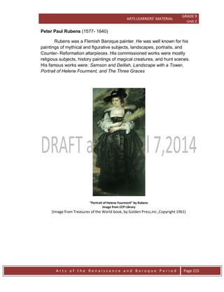 ARTS LEARNERS’ MATERIAL
GRADE 9
Unit 2
A r t s o f t h e R e n a i s s a n c e a n d B a r o q u e P e r i o d Page 215
Peter Paul Rubens (1577- 1640)
Rubens was a Flemish Baroque painter. He was well known for his
paintings of mythical and figurative subjects, landscapes, portraits, and
Counter- Reformation altarpieces. His commissioned works were mostly
religious subjects, history paintings of magical creatures, and hunt scenes.
His famous works were: Samson and Delilah, Landscape with a Tower,
Portrait of Helene Fourment, and The Three Graces
“Portrait of Helene Fourment” by Rubens
Image from CCP Library
(Image from Treasures of the World book, by Golden Press,Inc.,Copyright 1961)
 