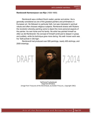 ARTS LEARNERS’ MATERIAL
GRADE 9
Unit 2
A r t s o f t h e R e n a i s s a n c e a n d B a r o q u e P e r i o d Page 216
Rembrandt Harmenszoon van Rijn (1606-1669)
Rembrandt was a brilliant Dutch realist, painter and etcher. He is
generally considered as one of the greatest painters and printmakers in
European art. He followed no particular faith, but was interested in spiritual
values and often chooses religious subjects. Rembrandt shares with Rubens
the revolution whereby painting came to depict the more personal aspects of
the painter: his own home and his family. No artist has painted himself as
often as did Rembrandt. His concept of himself continued to deepen in grasp
and subtlety, while his technique grew more daring. His well- known work was
his “Self portrait in Old Age”.
Rembrandt had produced over 600 paintings, nearly 400 etchings, and
2000 drawings.
“Self-Portrait” by Rembrandt
Image from CCP Library
(Image from Treasures of the World book, by Golden Press,Inc., Copyright 1961)
 