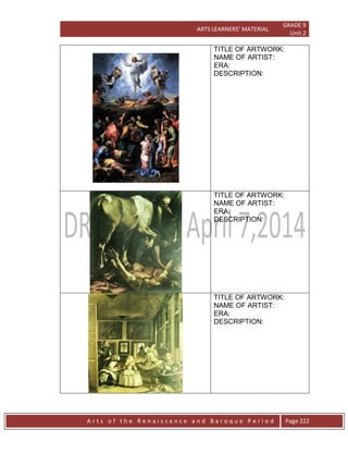 ARTS LEARNERS’ MATERIAL
GRADE 9
Unit 2
A r t s o f t h e R e n a i s s a n c e a n d B a r o q u e P e r i o d Page 222
TITLE OF ARTWORK:
NAME OF ARTIST:
ERA:
DESCRIPTION:
TITLE OF ARTWORK:
NAME OF ARTIST:
ERA:
DESCRIPTION:
TITLE OF ARTWORK:
NAME OF ARTIST:
ERA:
DESCRIPTION:
 