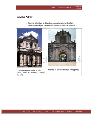 ARTS LEARNERS’ MATERIAL
GRADE 9
Unit 2
A r t s o f t h e R e n a i s s a n c e a n d B a r o q u e P e r i o d Page 232
Individual Activity
1. Compare the two architecture using the elements of art
2. In what period you can classify the two structures? Why?
(Façade of the Church of the
Gesu,Rome- the first truly baroque
facade)
Facade of the Intramuros, Philippines
 