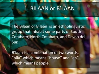 1. BILAAN or B’LAAN
The Bilaan or B’laan is an ethnolinguistic
group that inhabit some parts of South
Cotabato, North Cotabato, and Davao del
Sur.
B’laan is a combination of two words,
“bila” which means “house” and “an”
which means people.
 