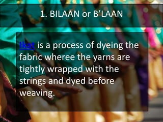 1. BILAAN or B’LAAN
Ikat is a process of dyeing the
fabric wheree the yarns are
tightly wrapped with the
strings and dyed before
weaving.
 
