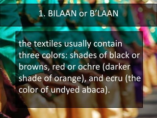 1. BILAAN or B’LAAN
the textiles usually contain
three colors: shades of black or
browns, red or ochre (darker
shade of orange), and ecru (the
color of undyed abaca).
 