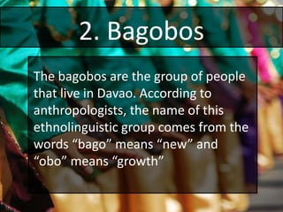 2. Bagobos
The bagobos are the group of people
that live in Davao. According to
anthropologists, the name of this
ethnolinguistic group comes from the
words “bago” means “new” and
“obo” means “growth”
 
