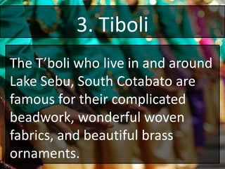 3. Tiboli
The T’boli who live in and around
Lake Sebu, South Cotabato are
famous for their complicated
beadwork, wonderful woven
fabrics, and beautiful brass
ornaments.
 