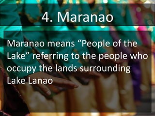 4. Maranao
Maranao means “People of the
Lake” referring to the people who
occupy the lands surrounding
Lake Lanao
 