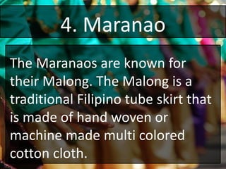 4. Maranao
The Maranaos are known for
their Malong. The Malong is a
traditional Filipino tube skirt that
is made of hand woven or
machine made multi colored
cotton cloth.
 