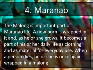 4. Maranao
The Malong is important part of
Maranao life. A new born is wrapped in
it and, as he or she grows, it becomes a
part of his or her daily life as clothing
and as material for everyday use. When
a person dies, he or she is once again
wrapped in a malong
 
