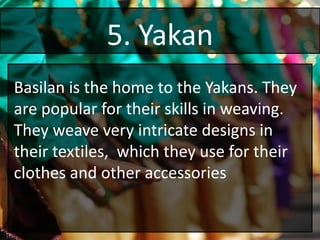 5. Yakan
Basilan is the home to the Yakans. They
are popular for their skills in weaving.
They weave very intricate designs in
their textiles, which they use for their
clothes and other accessories
 