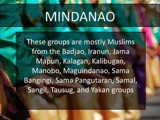 MINDANAO
These groups are mostly Muslims
from the Badjao, Iranun, Jama
Mapun, Kalagan, Kalibugan,
Manobo, Maguindanao, Sama
Bangingi, Sama Pangutaran, Samal,
Sangil, Tausug, and Yakan groups
 
