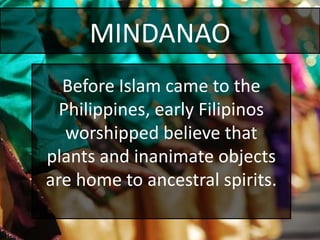 MINDANAO
Before Islam came to the
Philippines, early Filipinos
worshipped believe that
plants and inanimate objects
are home to ancestral spirits.
 