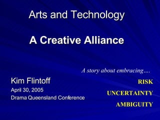 Arts and Technology A Creative Alliance Kim Flintoff April 30, 2005 Drama Queensland Conference A story about embracing…. RISK UNCERTAINTY AMBIGUITY 