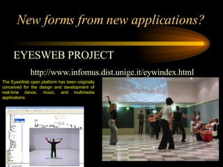 New forms from new applications? EYESWEB PROJECT http://www.infomus.dist.unige.it/eywindex.html  The EyesWeb open platform  has been originally conceived for the design and development of real-time dance, music, and multimedia applications. 