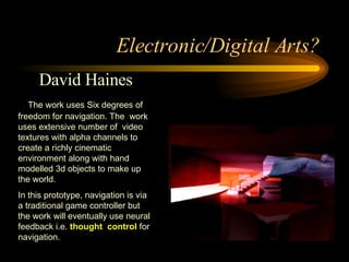 Electronic/Digital Arts? David Haines The work uses Six degrees of freedom for navigation. The  work uses extensive number of  video textures with alpha channels to create a richly cinematic environment along with hand modelled 3d objects to make up the world.  In this prototype, navigation is via a traditional game controller but the work will eventually use neural feedback i.e.  thought  control  for navigation. 