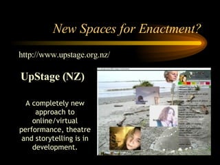 New Spaces for Enactment? A completely new approach to online/virtual performance, theatre and storytelling is in development. http://www.upstage.org.nz/ UpStage (NZ) 
