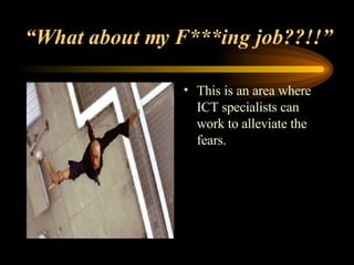 “ What about my F***ing job??!!” This is an area where ICT specialists can work to alleviate the fears. 