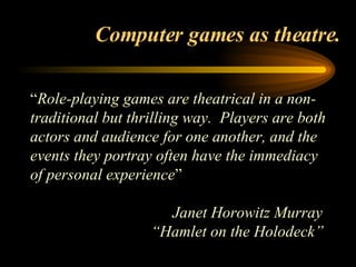 Computer games as theatre. “ Role-playing games are theatrical in a non-traditional but thrilling way.  Players are both actors and audience for one another, and the events they portray often have the immediacy of personal experience ”  Janet Horowitz Murray  “ Hamlet on the Holodeck”   