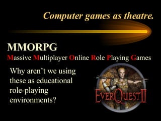 Computer games as theatre. MMORPG M assive  M ultiplayer  O nline  R ole  P laying  G ames   Why aren’t we using these as educational role-playing environments? 