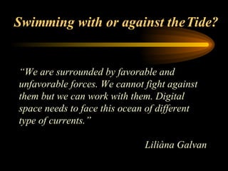 Swimming with or against the Tide? “ We are surrounded by favorable and unfavorable forces. We cannot fight against them but we can work with them. Digital space needs to face this ocean of different type of currents.”   Liliàna Galvan   