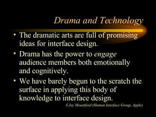 Drama and Technology The dramatic arts are full of promising ideas for interface design. Drama has the power to  engage  audience members both emotionally and cognitively. We have barely begun to the scratch the surface in applying this body of knowledge to interface design. S Joy Mountford (Human Interface Group, Apple) 