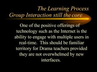 The Learning Process One of the positive offerings of technology such as the Internet is the ability to engage with multiple users in real-time.  This should be familiar territory for Drama teachers provided they are not overwhelmed by new interfaces.  Group Interaction still the core 