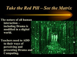 Take the Red Pill – See the Matrix The nature of all human interaction – including Drama is modified in a digital world.  Teachers need to ADD to their ways of perceiving and presenting Drama and Computing.  