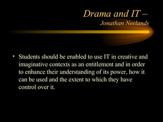 Drama and IT –  Jonathan Neelands Students should be enabled to use IT in creative and imaginative contexts as an entitlement and in order to enhance their understanding of its power, how it can be used and the extent to which they have control over it. 